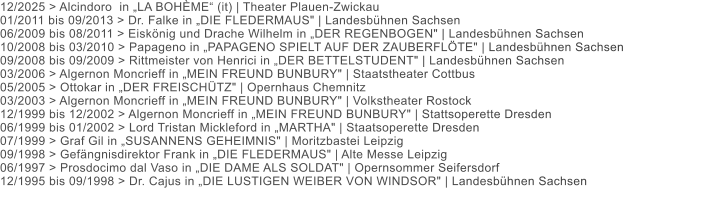 12/2025 > Alcindoro  in „LA BOHÈME“ (it) | Theater Plauen-Zwickau 01/2011 bis 09/2013 > Dr. Falke in „DIE FLEDERMAUS" | Landesbühnen Sachsen 06/2009 bis 08/2011 > Eiskönig und Drache Wilhelm in „DER REGENBOGEN" | Landesbühnen Sachsen 10/2008 bis 03/2010 > Papageno in „PAPAGENO SPIELT AUF DER ZAUBERFLÖTE" | Landesbühnen Sachsen 09/2008 bis 09/2009 > Rittmeister von Henrici in „DER BETTELSTUDENT" | Landesbühnen Sachsen 03/2006 > Algernon Moncrieff in „MEIN FREUND BUNBURY" | Staatstheater Cottbus 05/2005 > Ottokar in „DER FREISCHÜTZ" | Opernhaus Chemnitz 03/2003 > Algernon Moncrieff in „MEIN FREUND BUNBURY" | Volkstheater Rostock 12/1999 bis 12/2002 > Algernon Moncrieff in „MEIN FREUND BUNBURY" | Stattsoperette Dresden 06/1999 bis 01/2002 > Lord Tristan Mickleford in „MARTHA" | Staatsoperette Dresden 07/1999 > Graf Gil in „SUSANNENS GEHEIMNIS" | Moritzbastei Leipzig 09/1998 > Gefängnisdirektor Frank in „DIE FLEDERMAUS" | Alte Messe Leipzig 06/1997 > Prosdocimo dal Vaso in „DIE DAME ALS SOLDAT" | Opernsommer Seifersdorf 12/1995 bis 09/1998 > Dr. Cajus in „DIE LUSTIGEN WEIBER VON WINDSOR" | Landesbühnen Sachsen